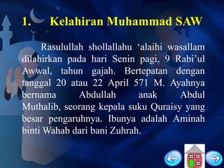 1.

Kelahiran Muhammad SAW

Rasulullah shollallahu „alaihi wasallam
dilahirkan pada hari Senin pagi, 9 Rabi‟ul
Awwal, tahun gajah. Bertepatan dengan
tanggal 20 atau 22 April 571 M. Ayahnya
bernama
Abdullah
anak
Abdul
Muthalib, seorang kepala suku Quraisy yang
besar pengaruhnya. Ibunya adalah Aminah
binti Wahab dari bani Zuhrah.

 