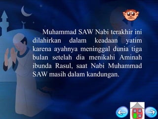 Muhammad SAW Nabi terakhir ini
dilahirkan dalam keadaan yatim
karena ayahnya meninggal dunia tiga
bulan setelah dia menikahi Aminah
ibunda Rasul, saat Nabi Muhammad
SAW masih dalam kandungan.

 