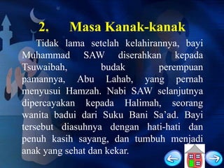 2.

Masa Kanak-kanak

Tidak lama setelah kelahirannya, bayi
Muhammad SAW diserahkan kepada
Tsuwaibah,
budak
perempuan
pamannya, Abu Lahab, yang pernah
menyusui Hamzah. Nabi SAW selanjutnya
dipercayakan kepada Halimah, seorang
wanita badui dari Suku Bani Sa‟ad. Bayi
tersebut diasuhnya dengan hati-hati dan
penuh kasih sayang, dan tumbuh menjadi
anak yang sehat dan kekar.

 