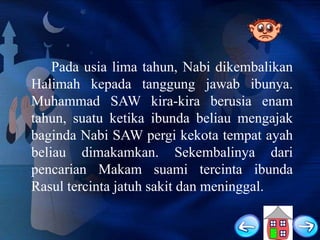 Pada usia lima tahun, Nabi dikembalikan
Halimah kepada tanggung jawab ibunya.
Muhammad SAW kira-kira berusia enam
tahun, suatu ketika ibunda beliau mengajak
baginda Nabi SAW pergi kekota tempat ayah
beliau dimakamkan. Sekembalinya dari
pencarian Makam suami tercinta ibunda
Rasul tercinta jatuh sakit dan meninggal.

 