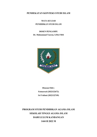 PENDEKATAN KONTEKS STUDI ISLAM
MATA KULIAH
PENDIDIKAN STUDI ISLAM
DOSEN PENGAMPU
Dr. Muhammad Yusran, S.Pd.I MSI
Disusun Oleh :
Fatmawati (2022122672)
Sri Yuliani (2022122749)
PROGRAM STUDI PENDIDIKAN AGAMA ISLAM
SEKOLAH TINGGI AGAMA ISLAM
DARULULUM KANDANGAN
1444 H 2022 M
 