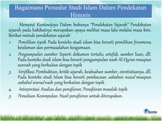 Bagaimana Prosedur Studi Islam Dalam Pendekatan
Historis
Menurut Kuntowijoyo Dalam bukunya “Pendekatan Sejarah” Pendekatan
sejarah pada hakikatnya merupakan upaya melihat masa lalu melalui masa kini.
Berikut metode pendekatan sejarah:
1. Pemilihan topik. Pada konteks studi islam bisa berarti pemilihan fenomena
keislaman dan permasalahan keagamaan.
2. Pengumpulan sumber. Seperti dokumen tertulis, artefak, sumber lisan, dll.
Pada konteks studi islam bisa berarti pengumpulan nash Al-Quran maupun
sunnah yang berkaitan dengan topik
3. Verifikasi. Pembuktian, kritik sejarah, keabsahan sumber, otentisitasnya, dll.
Pada konteks studi Islam bisa berarti pembacaan asbabun nuzul maupun
asbabul wurud nash yang berkaitan dengan topik
4. Interpretasi. Analisa dan penafsiran. Penafsiran masalah topik
5. Penulisan. Kesimpulan. Hasil penafsiran untuk diterapakan.
 