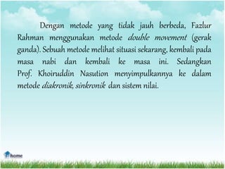 Dengan metode yang tidak jauh berbeda, Fazlur
Rahman menggunakan metode double movement (gerak
ganda). Sebuah metode melihat situasi sekarang, kembali pada
masa nabi dan kembali ke masa ini. Sedangkan
Prof. Khoiruddin Nasution menyimpulkannya ke dalam
metode diakronik, sinkronik dan sistem nilai.
 