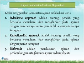Kapan Pendekatan Historis Digunakan
Ketika menggunakan pendekatan sejarah melalui lima teori :
1. Iddealisme approach adalah seorang peneliti yang
berusaha memahami dan menafsirkan fakta sejarah
dengan mempercayai secara penuh fakta yang ada tampa
keraguan
2. Reductionalist approach adalah seorang peneliti yang
berusaha memahami dan menafsirkan fakta sejarah
dengan penuh keraguan
3. Diakronik adalah penelusuran sejarah dan
perkembangan satu fenomena yang sedang diteliti
 