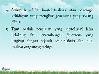 4. Sinkronik adalah kontekstualisasi atau sosiologis
kehidupan yang mengitari fenomena yang sedang
diteliti
5. Teori adalah penelitian yang menelusuri latar
belakang dan perkembangan fenomena yang
lengkap dengan sejarah sosio-historis dan nilai
budaya yang mengitarinya
 