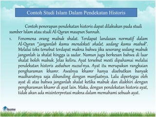 Contoh Studi Islam Dalam Pendekatan Historis
Contoh penerapan pendekatan historis dapat dilakukan pada studi
sumber Islam atau studi Al-Quran maupun Sunnah.
1. Fenomena orang mabuk shalat. Terdapat landasan normatif dalam
Al-Quran “janganlah kamu mendekati shalat, sedang kamu mabuk”.
Melalui teks tersebut terdapat makna bahwa jika sesorang sedang mabuk
janganlah ia shalat hingga ia sadar. Namun juga berkesan bahwa di luar
shalat boleh mabuk. Jelas keliru. Ayat tersebut mesti dipahamai melalui
pendekatan historis asbabun nuzul-nya. Ayat itu merupakan rangkaian
pengharaman khamr. Awalnya khamr hanya disebutkan banyak
madharatnya saja dibanding dengan manfaatnya. Lalu dipertegas oleh
ayat di atas bahwa janganlah shalat ketika mabuk dan diakhiri dengan
pengharaman khamr di ayat lain. Maka, dengan pendekatan historis ayat,
tidak akan ada misinterpretasi makna dalam memahami sebuah ayat.
 