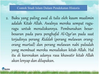 Contoh Studi Islam Dalam Pendekatan Historis
2. Buku yang paling awal di tulis oleh kaum muslimin
adalah Kitab Allah. Awalnya mereka sempat ragu-
ragu untuk menuliskannya. Pembunuhan besar-
besaran pada para penghafal Al-Qur’an pada saat
terjadinya perang Riddah (perang melawan orang-
orang murtad) dan perang melawan nabi palsulah
yang membuat mereka menuliskan kitab Allah. Hal
itu di karenakan adanya rasa khawatir kitab Allah
akan lenyap dan dilupakan.
 