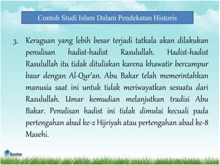 Contoh Studi Islam Dalam Pendekatan Historis
3. Keraguan yang lebih besar terjadi tatkala akan dilakukan
penulisan hadist-hadist Rasulullah. Hadist-hadist
Rasulullah itu tidak dituliskan karena khawatir bercampur
baur dengan Al-Qur’an. Abu Bakar telah memerintahkan
manusia saat ini untuk tidak meriwayatkan sesuatu dari
Rasulullah. Umar kemudian melanjutkan tradisi Abu
Bakar. Penulisan hadist ini tidak dimulai kecuali pada
pertengahan abad ke-2 Hijriyah atau pertengahan abad ke-8
Masehi.
 