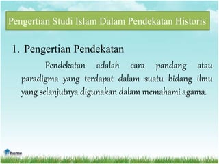 Pengertian Studi Islam Dalam Pendekatan Historis
1. Pengertian Pendekatan
Pendekatan adalah cara pandang atau
paradigma yang terdapat dalam suatu bidang ilmu
yang selanjutnya digunakan dalam memahami agama.
 