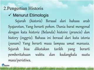 2.Pengertian Historis
 Menurut Etimologis
Sejarah (historis) Berasal dari bahasa arab
Syajarotun, Yang berarti pohon. Dunia barat mengenal
dengan kata historie (Belanda) histoire (prancis) dan
history (inggris). Bahasa ini berasal dari kata istoria
(yunani) Yang berarti masa lampau umat manusia.
Sejarah bisa dikatakan tarikh yang berarti
pemberitahuan waktu dan kadangkala suatu
masa/peristiwa.
 