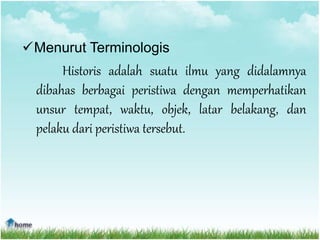 Menurut Terminologis
Historis adalah suatu ilmu yang didalamnya
dibahas berbagai peristiwa dengan memperhatikan
unsur tempat, waktu, objek, latar belakang, dan
pelaku dari peristiwa tersebut.
 