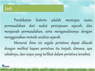 Jadi . . .
Pendekatan historis adalah meninjau suatu
permasalahan dari sudut peninjauan sejarah, dan
menjawab permasalahan, serta menganalisisnya dengan
menggunakan metode analisis sejarah.
Menurut ilmu ini segala peristiwa dapat dilacak
dengan melihat kapan peristiwa itu terjadi, dimana, apa
sebabnya, dan siapa yang terlibat dalam peristiwa tersebut.
 