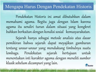Mengapa Harus Dengan Pendekatan Historis
Pendekatan Historis ini amat dibutuhkan dalam
memahami agama. Begitu juga dengan Islam karena
agama itu sendiri turun dalam situasi yang kongkret
bahkan berkaitan dengan kondisi sosial kemasyarakatan.
Sejarah hanya sebagai metode analisis atas dasar
pemikiran bahwa sejarah dapat meyajikan gambaran
tentang unsur-unsur yang mendukung timbulnya suatu
lembaga. Pendekatan sejarah bertujuan untuk
menentukan inti karakter agama dengan meneliti sumber
klasik sebelum dicampuri yang lain.
 