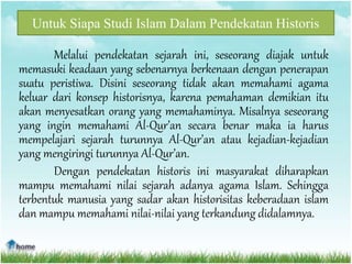 Untuk Siapa Studi Islam Dalam Pendekatan Historis
Melalui pendekatan sejarah ini, seseorang diajak untuk
memasuki keadaan yang sebenarnya berkenaan dengan penerapan
suatu peristiwa. Disini seseorang tidak akan memahami agama
keluar dari konsep historisnya, karena pemahaman demikian itu
akan menyesatkan orang yang memahaminya. Misalnya seseorang
yang ingin memahami Al-Qur’an secara benar maka ia harus
mempelajari sejarah turunnya Al-Qur’an atau kejadian-kejadian
yang mengiringi turunnya Al-Qur’an.
Dengan pendekatan historis ini masyarakat diharapkan
mampu memahami nilai sejarah adanya agama Islam. Sehingga
terbentuk manusia yang sadar akan historisitas keberadaan islam
dan mampu memahami nilai-nilai yang terkandung didalamnya.
 