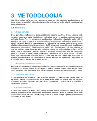 3. METODOLOGIJA 
Kako bi se ispitala sreća porodice i povezanost sreće porodice sa njenim karakteristikama sa 
jedne strane, i materijalnih uslova života i zdravlja sa druge, za svaku od ovih oblasti razvijeni 
su određeni indikatori. 
3.1. Indikatori 
3.1.1. Sreća porodice 
Sreća porodica određena je na osnovu roditeljske procene sopstvene sreće, procene sreće 
porodice, procenjene sreće deteta tokom prethodnog dana i procenjene zainteresovanosti i 
aktiviteta deteta. Prve tri komponente predstavljaju hedonističko shvatanje sreće, dok je 
poslednja pre svega povezana sa eudemonističkom komponentom sreće deteta (videti stranu 2 
za opis pojmova). Na pitanja koja se odnose na hedonističke mere sreće, ispitanici su na pitanje 
u kojoj meri su srećni odgovarali ocenom od 0 do 10, pri čemu je ocena 4 ili manje klasifikovana 
kao odgovor „nesrećni“, 5 i 6 kao „delimično srećni“, a 7 i više kao „srećni“. Srećne porodice su 
one kod kojih su zadovoljena sva četiri indikatora: srećne na svakom indikatoru hedonističke 
sreće i dete je motivisano i aktivno. Delimično su srećne porodice kod kojih su zadovoljena 
samo tri indikatora, a nesrećne one kod kojih su zadovoljena dva ili manje od dva indikatora. 
Osim toga, sreća porodice ispitana je i uz pomoć dva otvorena pitanja koja se odnose na 
situacije koje roditelji vide kao one u kojima je njihova porodica bila najsrećnija, i šta je to što im 
je potrebno kako bi njihova porodica bila srećnija. 
3.1.2. Percipiran zdravstveni status 
Percipiran zdravstveni status predstavlja procenu roditelja o sopstvenom zdravstvenom statusu 
i zdravstvenom statusu deteta. Mogući odgovori prilikom procene zdravlja bili su: veoma dobro, 
dobro, osrednje, loše, veoma loše. Ova mera predstavlja globalnu procenu zdravstvenog stanja. 
3.1.3. Socijalna povezanost 
Socijalna povezanost ispitana je preko indikatora socijalne podrške (na koga roditelji mogu da 
se oslone, sa kim razgovaraju kada im je teško, kome mogu da ostave decu na čuvanje), 
učestalosti socijalnih kontakata (sa porodicom, prijateljima) i članstva dece u formalnim i 
neformalnim grupama. 
3.1.4. Porodične navike 
U ovom delu ispitano je koliko često roditelji provode vreme sa detetom, na koji način ga 
provode, odnosno u kojim zajedničkim aktivnostima učestvuju. Kako je za sreću dece nižeg 
uzrasta važno da li porodica čuva kućnog ljubimca, u okviru pitanja o porodičnim navikama 
obuhvaćen je i ovaj aspekt. 
8 
 