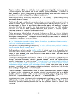 Polovina roditelja u Srbiji kao adekvatan način vaspitavanja vidi psihičko kažnjavanje dece 
(zabrane onoga što dete posebno voli, vikanje, vređanje, grdnja). Dok se tek 4,7% roditelja ne 
slaže ni sa jednim stavom koji se odnosi na psihičko kažnjavanje dece, čak 50,8% roditelja ima 
stav da su svi navedeni oblici psihičkog kažnjavanja adekvatni.xlv 
Protiv blagog fizičkog kažnjavanja eksplicitno je 72,8% roditelja, a protiv teškog fizičkog 
kažnjavanja je 94,5% roditelja. 
Razlika između regija postoji u odnosu na stav roditelja prema tome da li je opravdano vikati na 
dete ili istući dete. Najveći broj roditelja u Južnoj i Istočnoj Srbiji (64,2%) i Beogradu (60,2%) se 
eksplicitno slaže sa stavom da je opravdano vikati na dete, dok isti stav deli 43,9% roditelja iz 
Vojvodine. Isto tako, dok eksplicitni stav da je opravdano istući dete ima 1,9% roditelja u 
Vojvodini, takav stav ima 5,1% roditelja iz Beograda, 6,6% roditelja sa teritorije Zapadne i 
Centralne Srbije i 8,1% roditelja iz Južne i Istočne Srbije. 
Postoji povezanost težeg fizičkog kažnjavanja i obrazovanja. Dok se niko od fakultetski 
obrazovanih roditelja, barem javno, ne slaže sa stavom da je opravdan bilo kakav vid fizičkog 
kažnjavanja, ovakav stav ima 2,6% roditelja sa višom školom i po 7,4% roditelja sa srednjom, ili 
nezavršenom i završenom osnovnom školom. 
4.7.3. Povezanost stavova roditelja prema roditeljstvu, porodičnom funkcionisanju i 
načinima vaspitanja dece sa srećom 
Od ispitivanih varijabli porodičnog funkcionisanja za sreću porodice važan je stepen konflikta u 
porodici i kvalitet odnosa roditelja i dece.xlvi 
Među porodicama u kojima postoji izražen konflikt 12 puta je veća šansa da porodica bude 
nesrećna u odnosu na one porodice u kojima nema konflikta. I konflikt umerenog intenziteta ima 
uticaja na sreću porodice, pa je šansa da porodica bude nesrećna veća 3 puta kada postoje 
ovakvi konflikti u porodici.xlvii 
Ukoliko posmatramo pojedinačne indikatore konflikta, za sreću porodice su u podjednakoj meri 
važne i zategnuta atmosfera u porodici i otvorene rasprave i svađe, dok bliskost članova 
porodice nije povezana sa srećom porodice.xlviii Ovo nam govori o tome da na sreću porodice ne 
utiču samo otvorene svađe i rasprave, već i generalno način na koji članovi porodice 
uspostavljaju odnose, odnosno sama atmosfera u porodici. Dok je svađe lakše sakriti od dece, 
atmosferu u porodici je teže sakriti, pa samo držanje svađa daleko „od očiju dece“ nije dovoljno 
da bi se izbegao uticaj konflikta u porodici na sreću. 
Ovaj uticaj konflikta u porodici na sreću jasno se vidi ako posmatramo sreću porodica kod kojih 
je prisutan konflikt u odnosu na one porodice u kojima nema konflikta. Dok je tek 28,6% 
porodica u kojima je izražen konflikt srećno, a nesrećno 39,3%, potpuno drugačija je slika u 
porodicama u kojima nema konflikta, gde je srećno 72,5% a nesrećno tek 8,4%. 
Konflikt u porodici je kao indikator porodičnih odnosa posebno značajan za sreću u porodicama 
adolescenata, odnosno kada su deca uzrasta 13–18 godina (Grafikon 16).xlix U ovim 
porodicama prisustvo izraženog konflikta čak 18 puta povećava šansu da porodica bude 
nesrećna.l 
24 
 