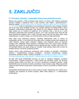 5. ZAKLJUČCI 
5.1 Porodica, zdravlje, i materijalni status kao preduslovi sreće 
Najveći broj porodica u Srbiji procenjuje sebe srećnim na osnovu četiri izabrana parametra 
(procena roditelja o sopstvenoj sreći, o sreći porodice, sreći deteta, i zainteresovanost i 
aktivnost deteta). Potpuno srećno je 67,7% porodica, delimično srećno 20,7% a nesrećno je 
11,7% porodica. Kada na individualnom nivou posmatramo procenjenu sreću roditelja, prosečan 
skor je na nivou sreće nordijskih zemalja. Ovo značajno odstupa od položaja Srbije u okviru 
navedenih međunarodnih istraživanja, koja ukazuju da smo relativno nesrećna zemlja. Bez 
daljih analiza ovo ne možemo da objasnimo, ali je potrebno imati u vidu da su u ovom 
istraživanju učestvovale samo porodice sa decom, a ne i stari, kod kojih sreća može biti niža 
zbog zdravstvenih problema, kao ni mladi, kod kojih sreća može biti niža zbog visoke stope 
nezaposlenosti. U svakom slučaju, ovo može biti jedna od tema za dalja istraživanja. 
Kako nalazi ovog istraživanja pokazuju, najvažnije determinante sreće su vezane za 
međuljudske odnose – te se može reći da je tajna sreće u kvalitetu odnosa koje negujemo sa 
našim bližnjima. Uprkos opšte uvreženom mišljenju, bolji materijalni status ne doprinosi 
značajno sreći. Materijalni status porodice je relevantan samo ako resursi kojima porodica 
raspolaže nisu dovoljni da se obezbedi osnovna egzistencija (stan, dovoljno hrane deci, itd.). 
Od preostalih faktora, kao važan izdvaja se i zdravlje, mada zdravlje manje utiče na sreću od 
kvaliteta odnosa u primarnoj i proširenoj porodici. 
Drugim rečima, kada posmatramo povezanost sreće porodice sa zdravljem, materijalnim 
statusom i karakteristikama porodice (roditeljstvo i porodično funkcionisanje, socijalna 
povezanost, porodične navike i struktura porodice), kao najznačajniji prediktor sreće izdvajaju 
se karakteristike porodice, zatim zdravlje, a najmanji doprinos sreći ima materijalni status. 
Od date četiri grupe karakteristika porodice, za sreću su najvažniji roditeljstvo, porodično 
funkcionisanje i socijalna povezanost, u nešto manjoj meri porodične navike, dok struktura 
porodice (bračni status, broj dece, da li se radi o proširenoj ili nuklearnoj porodici i druge 
karakteristike koje se odnose na strukturu porodice) ne igra značajnu ulogu. Blaga povezanost 
uočava se samo između uzrasta dece i sreće porodice, pri čemu su porodice sa manjom decom 
srećnije. 
Demografske karakteristike (kao što su život na selu ili u gradu, obrazovanje, pol, i slično) nisu u 
značajnoj meri povezane sa srećom porodice. Sličan nalaz dobijen je i u međunarodnim 
istraživanjima. 
34 
 
