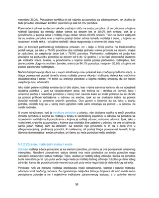 nesrećno 39,3%. Postojanje konflikta je još važnije za porodicu sa adolescentom, jer ukoliko je 
tada prisutan intenzivan konflikt, nesrećno je čak 63,3% porodica. 
Poremećeni odnosi sa decom takođe značajno utiču na sreću porodica. U porodicama u kojima 
roditelji izjavljuju da nemaju dobar odnos sa decom tek je 30,0% njih srećno, dok je u 
porodicama u kojima deca i roditelji imaju dobar odnos 69,8% srećno. Tako se može zaključiti 
da su srećne porodice one u kojima postoji dobar odnos između roditelja i dece, u kojima su 
rasprave i svađe retke, i u kojima roditelji i deca razgovaraju o onome što decu muči. 
Iako je koncept partnerskog roditeljstva prisutan, on i dalje u Srbiji počiva na tradicionalnoj 
podeli uloga, pa iako u 70,5% porodica oba roditelja jednako vreme provode sa decom, majka 
je zadužena za vaspitanje dece čak u 79,9% porodica. Partnersko roditeljstvo se javlja kao 
značajno na poduzorku porodica sa decom od 6 do 12 godina, i u toj fazi predstavlja izuzetno 
jak indikator sreće. Naime, u porodicama u kojima zaista postoji partnersko roditeljstvo, bez 
jasne podele uloga na muške i ženske, srećno je 94,1% porodica, naspram 55,8% u kojima ne 
postoji partnersko roditeljstvo. 
Načini disciplinovanja dece se u ovom istraživanju nisu pokazali kao značajni prediktori sreće, a 
blaga povezanost postoji između stava roditelja prema vikanju i ćuškanju deteta kao načinima 
disciplinovanja i sreće. Pri tome su srećnije porodice u kojima roditelji smatraju da ovi načini 
vaspitanja nisu adekvatni. 
Iako četiri petine roditelja smatra da bi bilo dobro, kao i njima samima korisno, da se obezbedi 
dodatna podrška u vezi sa vaspitavanjem dece, tek trećina se i obratila za pomoć. Iako i 
umereno srećne i nesrećne porodice u većoj meri navode kako su imale potrebu da se obrate 
za pomoć prilikom roditeljstva u odnosu na srećne, ipak su se značajno češće za pomoć 
obraćali roditelji iz umereno srećnih porodica. Ovo govori o činjenici da se, iako u stanju 
potrebe, roditelji koji su u većoj meri ugroženi ređe sami obraćaju za pomoć – u odnosu na 
ostale roditelje. 
U ovom istraživanju, kad je struktura porodice u pitanju, nije dobijena razlika u sreći porodica 
između porodica u kojima su roditelji u braku ili vanbračnoj zajednici, u odnosu na porodice sa 
razvedenim roditeljima ili porodicama u kojima je roditelj udovac, odnosno udovica. Ipak, iako u 
maloj meri, srećnije su porodice u kojima oba roditelja žive zajedno u odnosu na one u kojima je 
samo jedan roditelj sam sa detetom. Sa srećom nije povezano ni to da li deca žive u 
višegeneracijskoj, proširenoj porodici, ili nuklearnoj, ali postoji blaga povezanost između broja 
članova domaćinstva i sreće porodice, pri čemu su veće porodice nešto srećnije. 
5.1.2 Zdravlje, materijalni status i sreća 
Zdravlje roditelja i dece povezano je sa srećom porodice, pri čemu je ova povezanost umerenog 
intenziteta. Narušeni zdravstveni status deteta ima veće posledice po sreću porodice nego 
narušeni zdravstveni status roditelja. Tako, ukoliko je roditelj lošeg zdravlja, šansa da porodica 
bude nesrećna je tri i po puta veća nego kada je roditelj dobrog zdravlja. Ukoliko je dete lošeg 
zdravlja, šansa da porodica bude nesrećna je pet puta veća nego kada je dete dobrog zdravlja. 
Povećani rizik za zdravlje roditelja predstavlja nisko obrazovanje, starost i razvod roditelja, 
odnosno smrt bračnog partnera. Za ograničenje zaključka bitna je činjenica da smo merili samo 
percipirano zdravlje a ne i objektivne indikatore zdravstvenog statusa, a u upitnike nismo 
36 
 