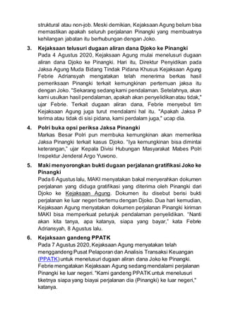 struktural atau non-job. Meski demikian, Kejaksaan Agung belum bisa
memastikan apakah seluruh perjalanan Pinangki yang membuatnya
kehilangan jabatan itu berhubungan dengan Joko.
3. Kejaksaan telusuri dugaan aliran dana Djoko ke Pinangki
Pada 4 Agustus 2020, Kejaksaan Agung mulai menelusuri dugaan
aliran dana Djoko ke Pinangki. Hari itu, Direktur Penyidikan pada
Jaksa Agung Muda Bidang Tindak Pidana Khusus Kejaksaan Agung
Febrie Adriansyah mengatakan telah menerima berkas hasil
pemeriksaan Pinangki terkait kemungkinan pertemuan jaksa itu
dengan Joko. "Sekarang sedang kami pendalaman. Setelahnya, akan
kami usulkan hasil pendalaman, apakah akan penyelidikanatau tidak,"
ujar Febrie. Terkait dugaan aliran dana, Febrie menyebut tim
Kejaksaan Agung juga turut mendalami hal itu. "Apakah Jaksa P
terima atau tidak di sisi pidana, kami perdalam juga," ucap dia.
4. Polri buka opsi periksa Jaksa Pinangki
Markas Besar Polri pun membuka kemungkinan akan memeriksa
Jaksa Pinangki terkait kasus Djoko. “Iya kemungkinan bisa dimintai
keterangan,” ujar Kepala Divisi Hubungan Masyarakat Mabes Polri
Inspektur Jenderal Argo Yuwono.
5. Maki menyorongkan bukti dugaan perjalanan gratifikasi Joko ke
Pinangki
Pada 6 Agustus lalu, MAKI menyatakan bakal menyerahkan dokumen
perjalanan yang diduga gratifikasi yang diterima oleh Pinangki dari
Djoko ke Kejaksaan Agung. Dokumen itu disebut berisi bukti
perjalanan ke luar negeri bertemu dengan Djoko. Dua hari kemudian,
Kejaksaan Agung menyatakan dokumen perjalanan Pinangki kiriman
MAKI bisa memperkuat petunjuk pendalaman penyelidikan. “Nanti
akan kita tanya, apa katanya, siapa yang bayar,” kata Febrie
Adriansyah, 8 Agustus lalu.
6. Kejaksaan gandeng PPATK
Pada 7 Agustus 2020,Kejaksaan Agung menyatakan telah
menggandeng Pusat Pelaporan dan Analisis Transaksi Keuangan
(PPATK)untuk menelusuri dugaan aliran dana Joko ke Pinangki.
Febrie mengatakan Kejaksaan Agung sedang mendalami perjalanan
Pinangki ke luar negeri. "Kami gandeng PPATK untuk menelusuri
tiketnya siapa yang biayai perjalanan dia (Pinangki) ke luar negeri,"
katanya.
 