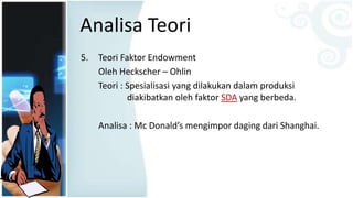 Analisa Teori
5. Teori Faktor Endowment
Oleh Heckscher – Ohlin
Teori : Spesialisasi yang dilakukan dalam produksi
diakibatkan oleh faktor SDA yang berbeda.
Analisa : Mc Donald’s mengimpor daging dari Shanghai.
 