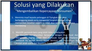 1. Meminta maaf kepada pelanggan di Tiongkok dan akan
bertanggung jawab serta mengambil langkah-langkah untuk
memastikan kejadian seperti ini tidak akan terulang untuk masa
mendatang
“Mengembalikan Kepercayaan Konsumen”
2. Memilih pemasok baru yang telah lolos uji kelayakan
Mc Donald’s menghentikan kerjasama dengan Husi Food dan
mengimpor daging ayam dari pemasok baru asal Thailand.
Pemasok itu adalah McKey Foods Services Ltd. Perusahaan itu
adalah anak usaha dari Keystone Foods dan Cargill Thailand.
 