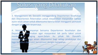 3. Management Mc Donald’s menggandeng Departemen Kesehatan
dan Departemen Peternakan untuk meyakinkan masyarakat bahwa
ayam telah aman untuk dikonsumsi karena telah mengganti pemasok
dengan yang lebih terpercaya.
4. Melakukan kampanye bersama Departemen Kesehatan dan
Departemen Peternakan agar masyarakat tak perlu takut untuk
menkonsumsi daging ayam.Selain itu pihak Mc Donald’s
mencantumkan logo aman dikonsumsi bagi setiap produknya dan
logo tersebut diperoleh bersamaan dengan kampanye.
 