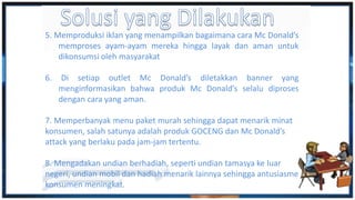 5. Memproduksi iklan yang menampilkan bagaimana cara Mc Donald’s
memproses ayam-ayam mereka hingga layak dan aman untuk
dikonsumsi oleh masyarakat
6. Di setiap outlet Mc Donald’s diletakkan banner yang
menginformasikan bahwa produk Mc Donald’s selalu diproses
dengan cara yang aman.
7. Memperbanyak menu paket murah sehingga dapat menarik minat
konsumen, salah satunya adalah produk GOCENG dan Mc Donald’s
attack yang berlaku pada jam-jam tertentu.
8. Mengadakan undian berhadiah, seperti undian tamasya ke luar
negeri, undian mobil dan hadiah menarik lainnya sehingga antusiasme
konsumen meningkat.
 