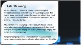 Latar Belakang
Pada hari senin, 21 Juli 2014 stasiun televisi Shanghai
melaporkan adanya pemasok yang menjual daging sapi dan
daging ayam yang telah busuk . Pemasok itu adalah Husi Food
Co,Ltd – Perusahaan dibawah kelompok OSI- berkantor pusat
di Illinois , Amerika Serikat.
Masalah tersebut terungkap setelah sebuah stasiun televisi
pada Minggu memperlihatkan seorang pagawai di Husi Food
Shanghai mengambil daging kedaluarsa, memungut daging dari
lantai, dan mencampurnya.
Yang mencengangkannya, salah satu klien yang selama ini
menggunakan daging bermasalah tersebut adalah Mc Donald’s
 