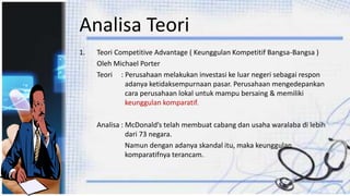 Analisa Teori
1. Teori Competitive Advantage ( Keunggulan Kompetitif Bangsa-Bangsa )
Oleh Michael Porter
Teori : Perusahaan melakukan investasi ke luar negeri sebagai respon
adanya ketidaksempurnaan pasar. Perusahaan mengedepankan
cara perusahaan lokal untuk mampu bersaing & memiliki
keunggulan komparatif.
Analisa : McDonald’s telah membuat cabang dan usaha waralaba di lebih
dari 73 negara.
Namun dengan adanya skandal itu, maka keunggulan
komparatifnya terancam.
 