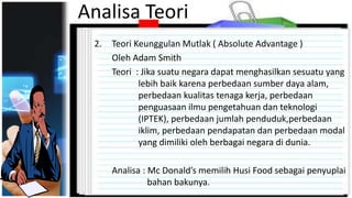Analisa Teori
2. Teori Keunggulan Mutlak ( Absolute Advantage )
Oleh Adam Smith
Teori : Jika suatu negara dapat menghasilkan sesuatu yang
lebih baik karena perbedaan sumber daya alam,
perbedaan kualitas tenaga kerja, perbedaan
penguasaan ilmu pengetahuan dan teknologi
(IPTEK), perbedaan jumlah penduduk,perbedaan
iklim, perbedaan pendapatan dan perbedaan modal
yang dimiliki oleh berbagai negara di dunia.
Analisa : Mc Donald’s memilih Husi Food sebagai penyuplai
bahan bakunya.
 