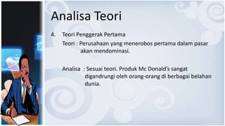 Analisa Teori
4. Teori Penggerak Pertama
Teori : Perusahaan yang menerobos pertama dalam pasar
akan mendominasi.
Analisa : Sesuai teori. Produk Mc Donald’s sangat
digandrungi oleh orang-orang di berbagai belahan
dunia.
 