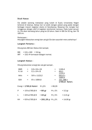 Studi Kasus

Cie adalah seorang mahasiswi yang kuliah di Suatu Universitas Negeri
terkenal di kotanya. Setiap hari ia kuliah dengan jadwal yang padat dengan
berbagai macam kegiatan ekstra di fakultasnya. Biasanya Cie mengisi hari
minggunya dengan aktif di kegiatan kerohanian kampus. Pada bulan januari
ini, Cie akan berulang tahun yang ke-19 tahun. Saat ini BB Cie 50 kg, dan TB
160 cm.

Pertanyaan :
Hitunglah Kebutuhan energi dan zat gizi Cie dan susunlah menu seharinya !

Langkah Pertama :

Hitung dulu BBI dan Status Gizi sampel.

BBI       = 0,9 x 160 = 54 kg.
IMT       = 19,5  termasuk kategori normal.


Langkah Kedua :

Hitung kebutuhan energi dan zat gizi sampel .

 BMR          =    0,9 x 54 x 24                =    1166,4
 K. tdr       =    0,1 x 54 x 8                 =    43,2 -
                                                     1123,2
 Aktiv        =    50% x 1123,2                 =    561,6 +
                                                     1684,8
 SDA          =    6% x 1684,8                  =    101, 088 +
                                                     1785,8 Kalori.

Energi = 1785,8 Kalori        +5%         = 89,29

P         = 15%x1785,8/4     = 66 gr        + 5%       = 3,3 gr

L         = 22%x1785,8/9     = 43 gr        + 5%       = 2,15 gr

KH        = 63%x1785,8/4     = 281,26 gr  + 5%         = 14,06 gr
 
