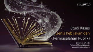 Studi Kasus
(Jenis Kebijakan dan
Permasalahan Publik)
Dr. Asropi, SIP, MSi
Politeknik STIA LAN Jakarta
asropi0703@gmail.com
 