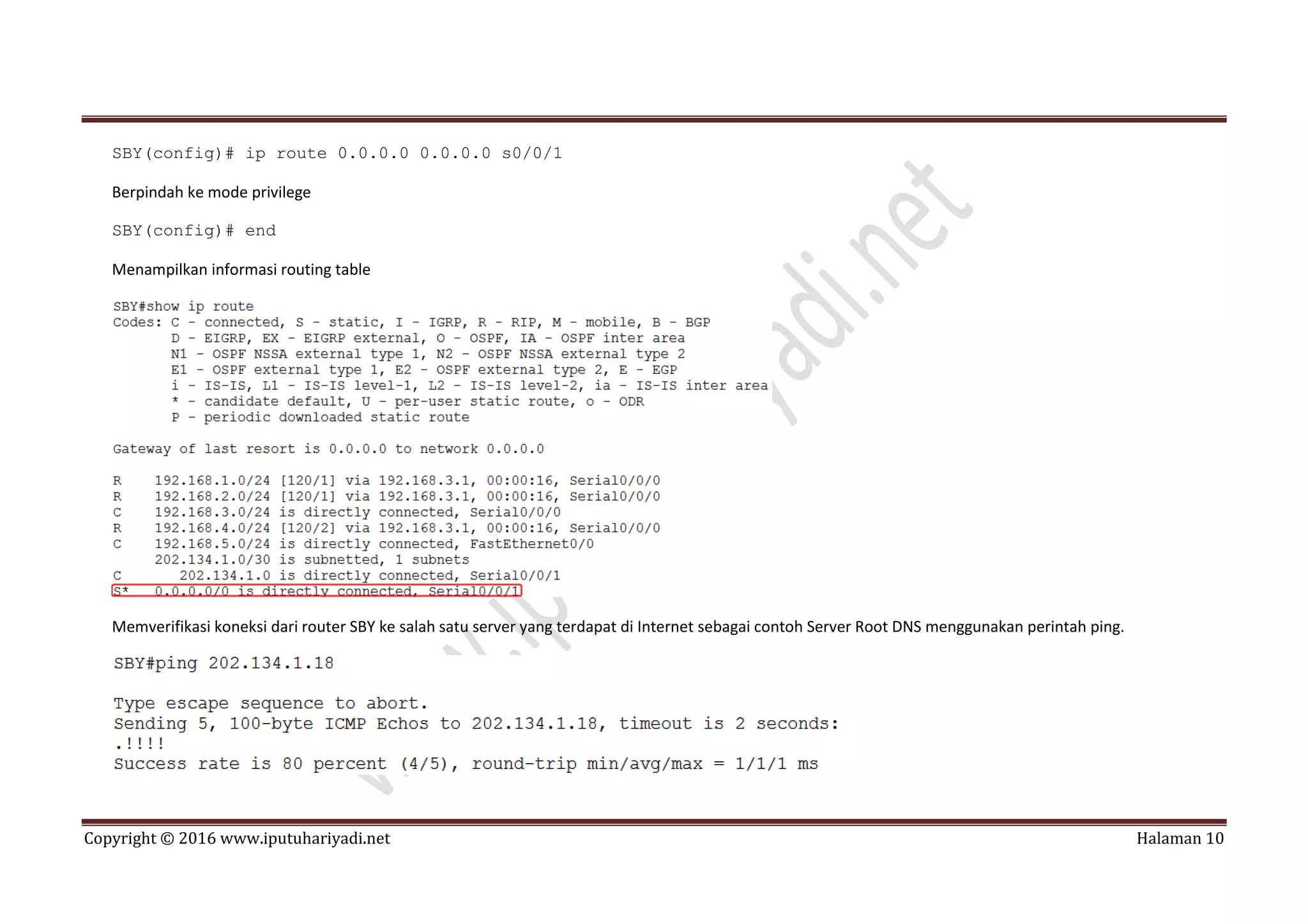Copyright © 2016 www.iputuhariyadi.net Halaman 10
SBY(config)# ip route 0.0.0.0 0.0.0.0 s0/0/1
Berpindah ke mode privilege
SBY(config)# end
Menampilkan informasi routing table
Memverifikasi koneksi dari router SBY ke salah satu server yang terdapat di Internet sebagai contoh Server Root DNS menggunakan perintah ping.
 