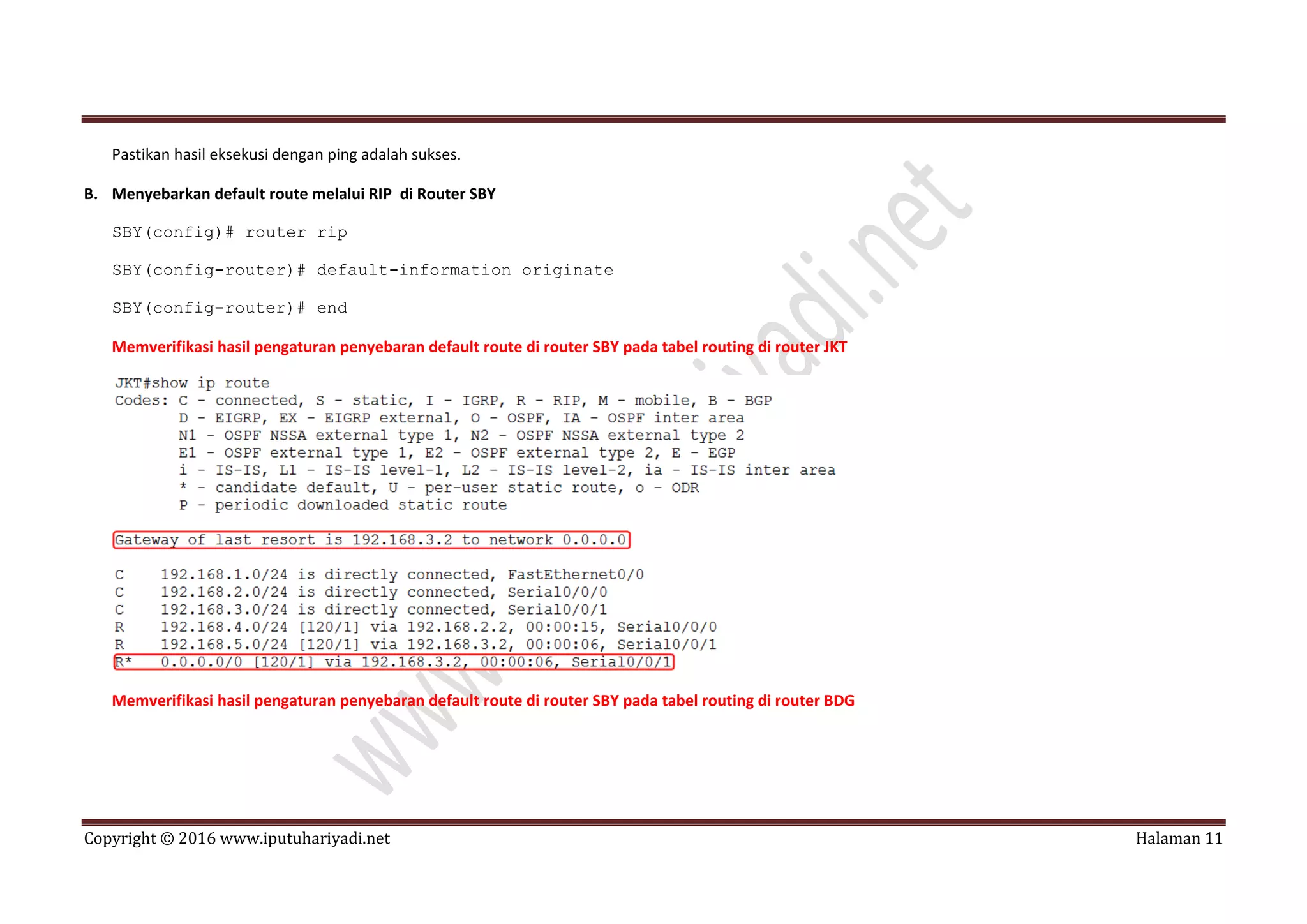 Copyright © 2016 www.iputuhariyadi.net Halaman 11
Pastikan hasil eksekusi dengan ping adalah sukses.
B. Menyebarkan default route melalui RIP di Router SBY
SBY(config)# router rip
SBY(config-router)# default-information originate
SBY(config-router)# end
Memverifikasi hasil pengaturan penyebaran default route di router SBY pada tabel routing di router JKT
Memverifikasi hasil pengaturan penyebaran default route di router SBY pada tabel routing di router BDG
 