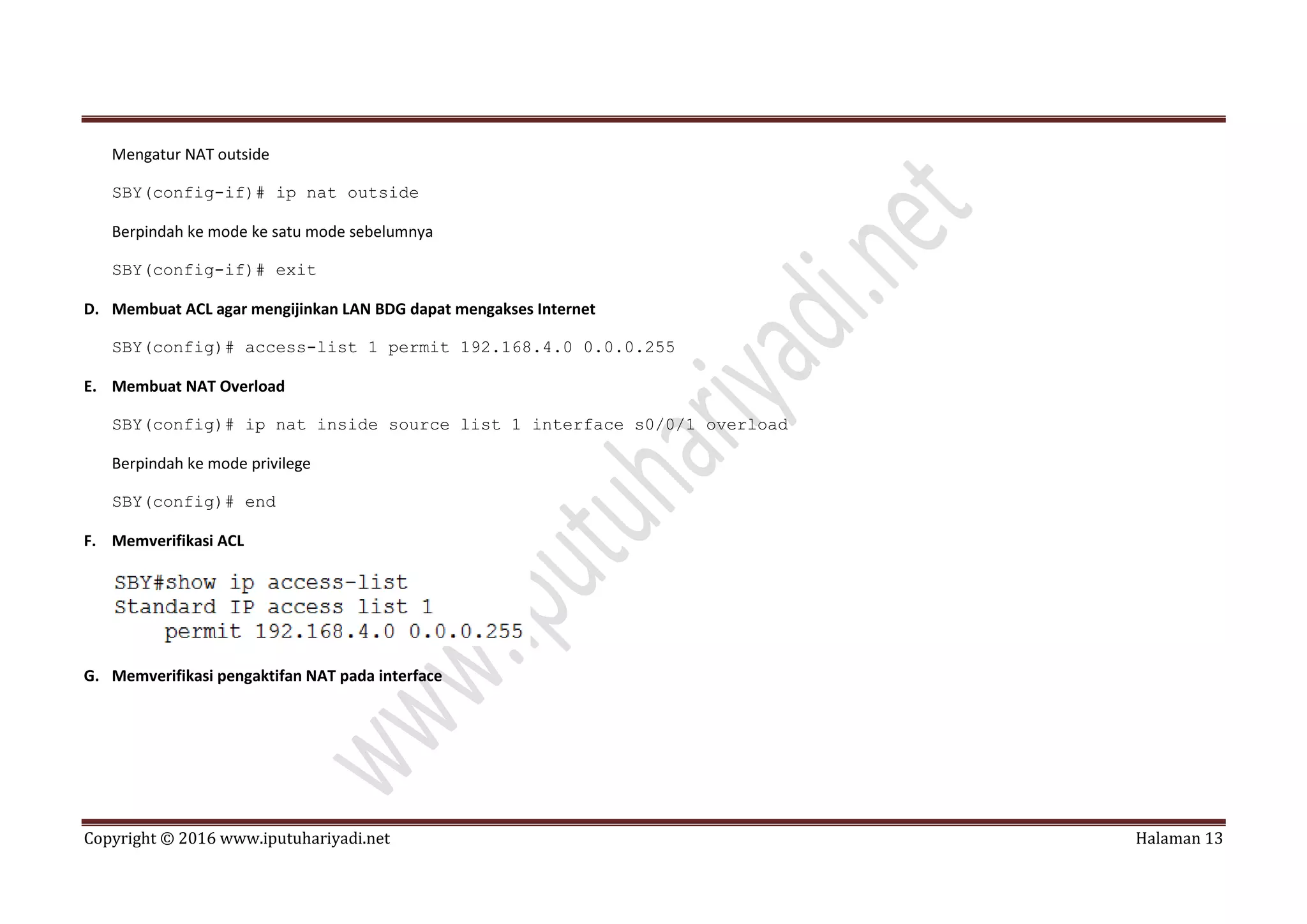 Copyright © 2016 www.iputuhariyadi.net Halaman 13
Mengatur NAT outside
SBY(config-if)# ip nat outside
Berpindah ke mode ke satu mode sebelumnya
SBY(config-if)# exit
D. Membuat ACL agar mengijinkan LAN BDG dapat mengakses Internet
SBY(config)# access-list 1 permit 192.168.4.0 0.0.0.255
E. Membuat NAT Overload
SBY(config)# ip nat inside source list 1 interface s0/0/1 overload
Berpindah ke mode privilege
SBY(config)# end
F. Memverifikasi ACL
G. Memverifikasi pengaktifan NAT pada interface
 