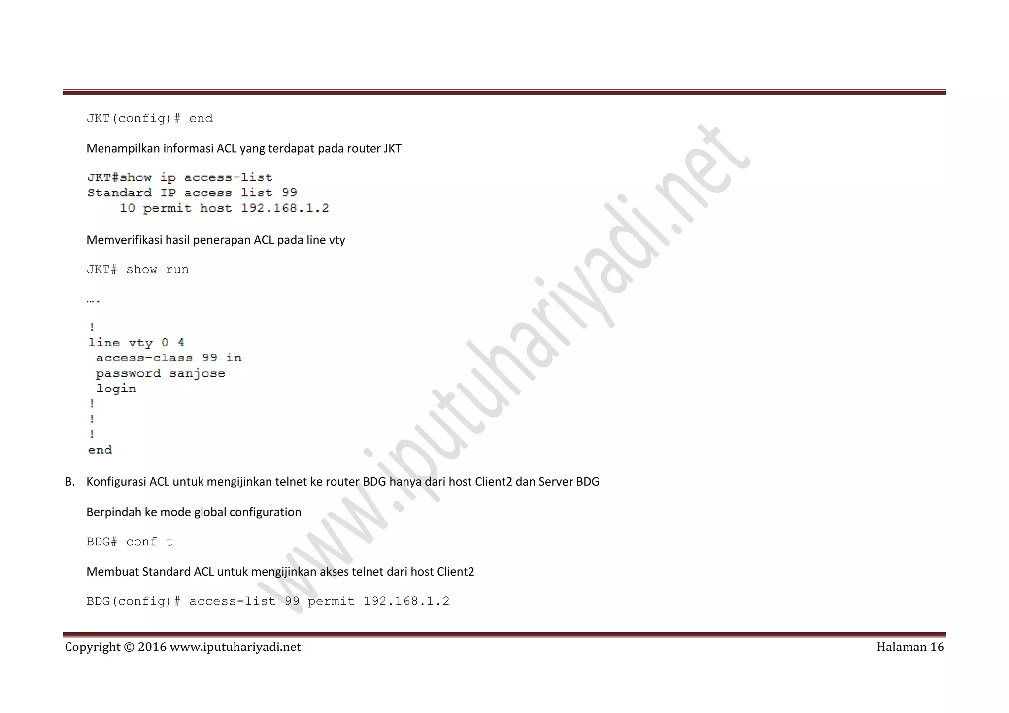 Copyright © 2016 www.iputuhariyadi.net Halaman 16
JKT(config)# end
Menampilkan informasi ACL yang terdapat pada router JKT
Memverifikasi hasil penerapan ACL pada line vty
JKT# show run
….
B. Konfigurasi ACL untuk mengijinkan telnet ke router BDG hanya dari host Client2 dan Server BDG
Berpindah ke mode global configuration
BDG# conf t
Membuat Standard ACL untuk mengijinkan akses telnet dari host Client2
BDG(config)# access-list 99 permit 192.168.1.2
 