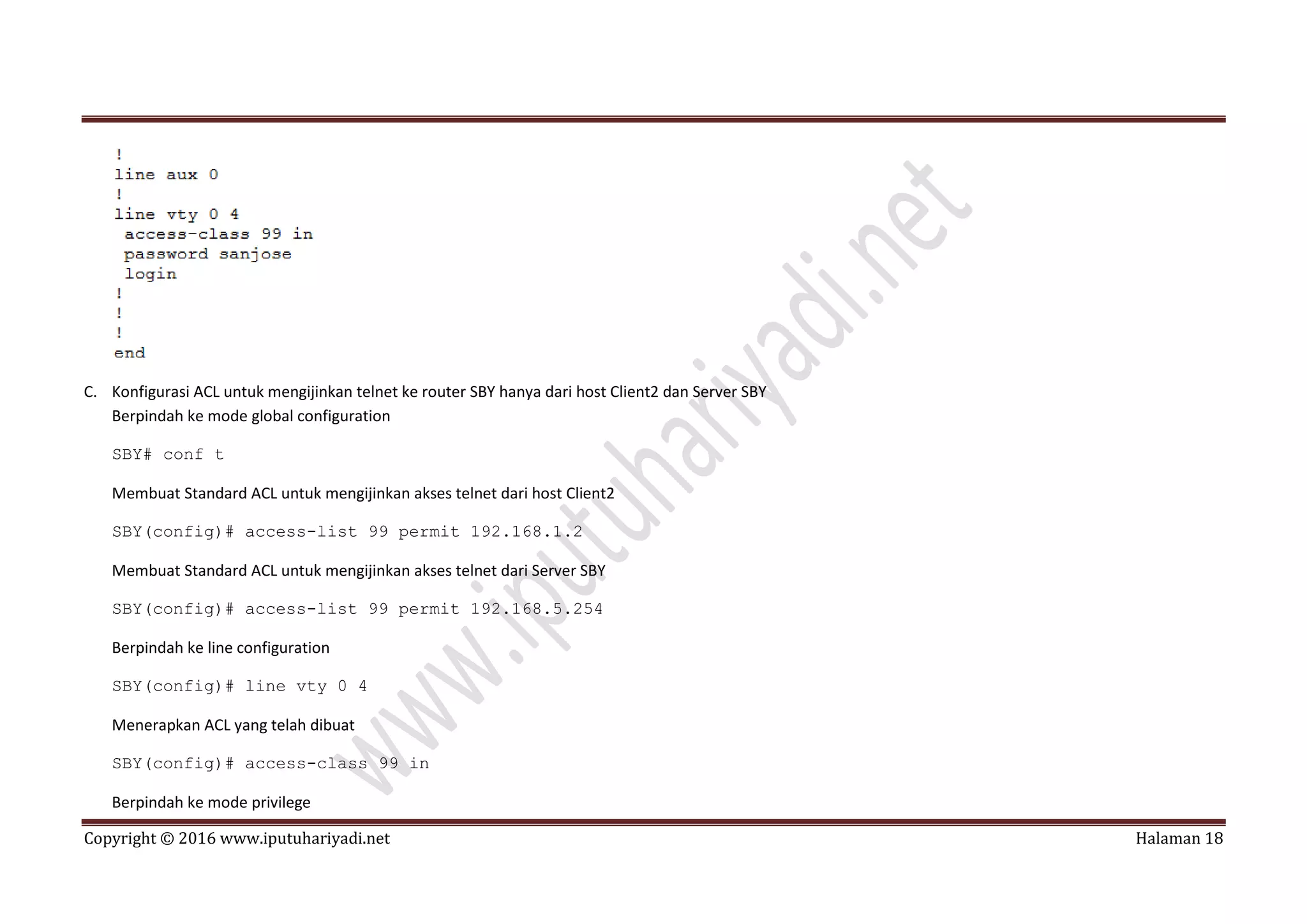 Copyright © 2016 www.iputuhariyadi.net Halaman 18
C. Konfigurasi ACL untuk mengijinkan telnet ke router SBY hanya dari host Client2 dan Server SBY
Berpindah ke mode global configuration
SBY# conf t
Membuat Standard ACL untuk mengijinkan akses telnet dari host Client2
SBY(config)# access-list 99 permit 192.168.1.2
Membuat Standard ACL untuk mengijinkan akses telnet dari Server SBY
SBY(config)# access-list 99 permit 192.168.5.254
Berpindah ke line configuration
SBY(config)# line vty 0 4
Menerapkan ACL yang telah dibuat
SBY(config)# access-class 99 in
Berpindah ke mode privilege
 