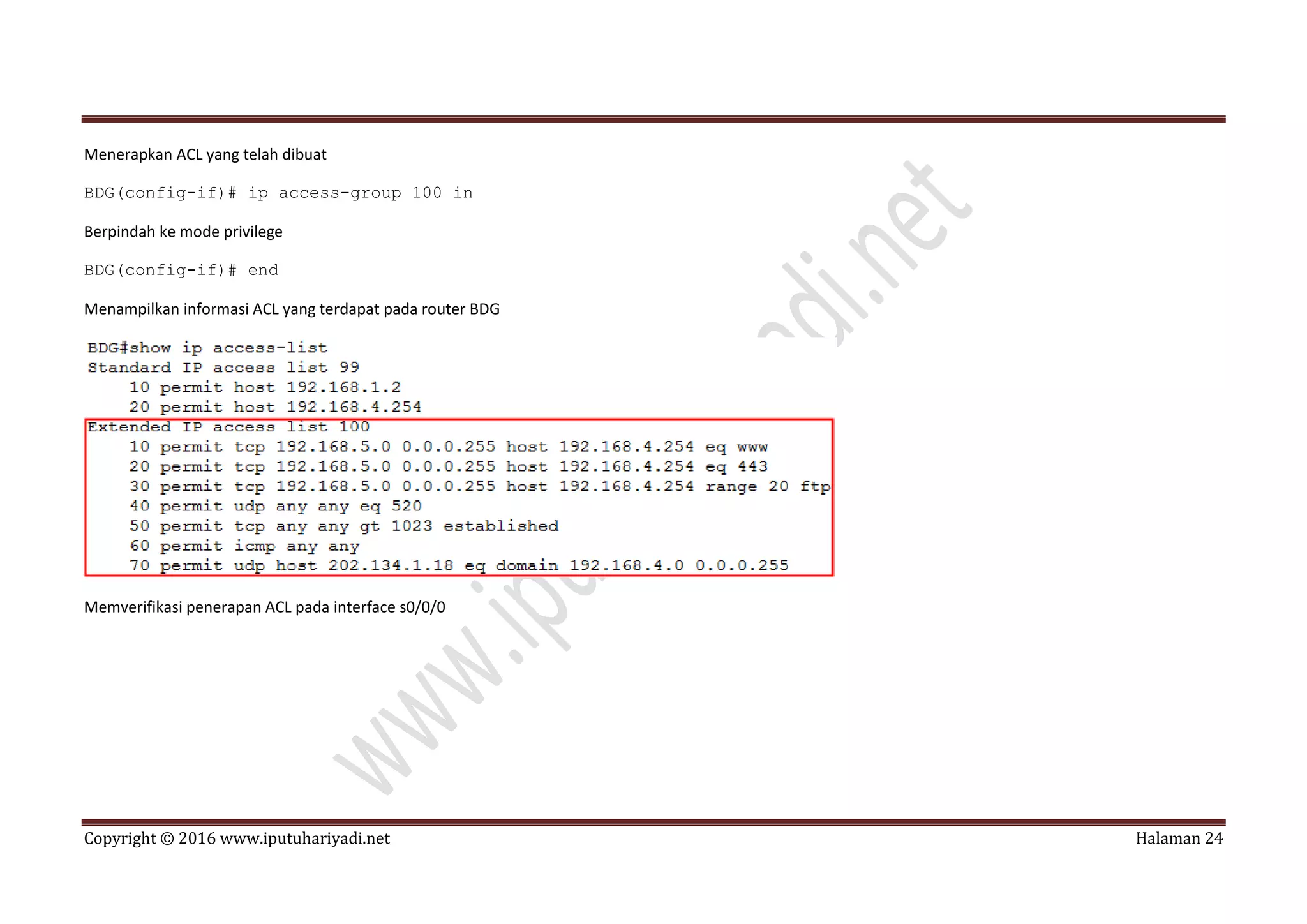 Copyright © 2016 www.iputuhariyadi.net Halaman 24
Menerapkan ACL yang telah dibuat
BDG(config-if)# ip access-group 100 in
Berpindah ke mode privilege
BDG(config-if)# end
Menampilkan informasi ACL yang terdapat pada router BDG
Memverifikasi penerapan ACL pada interface s0/0/0
 