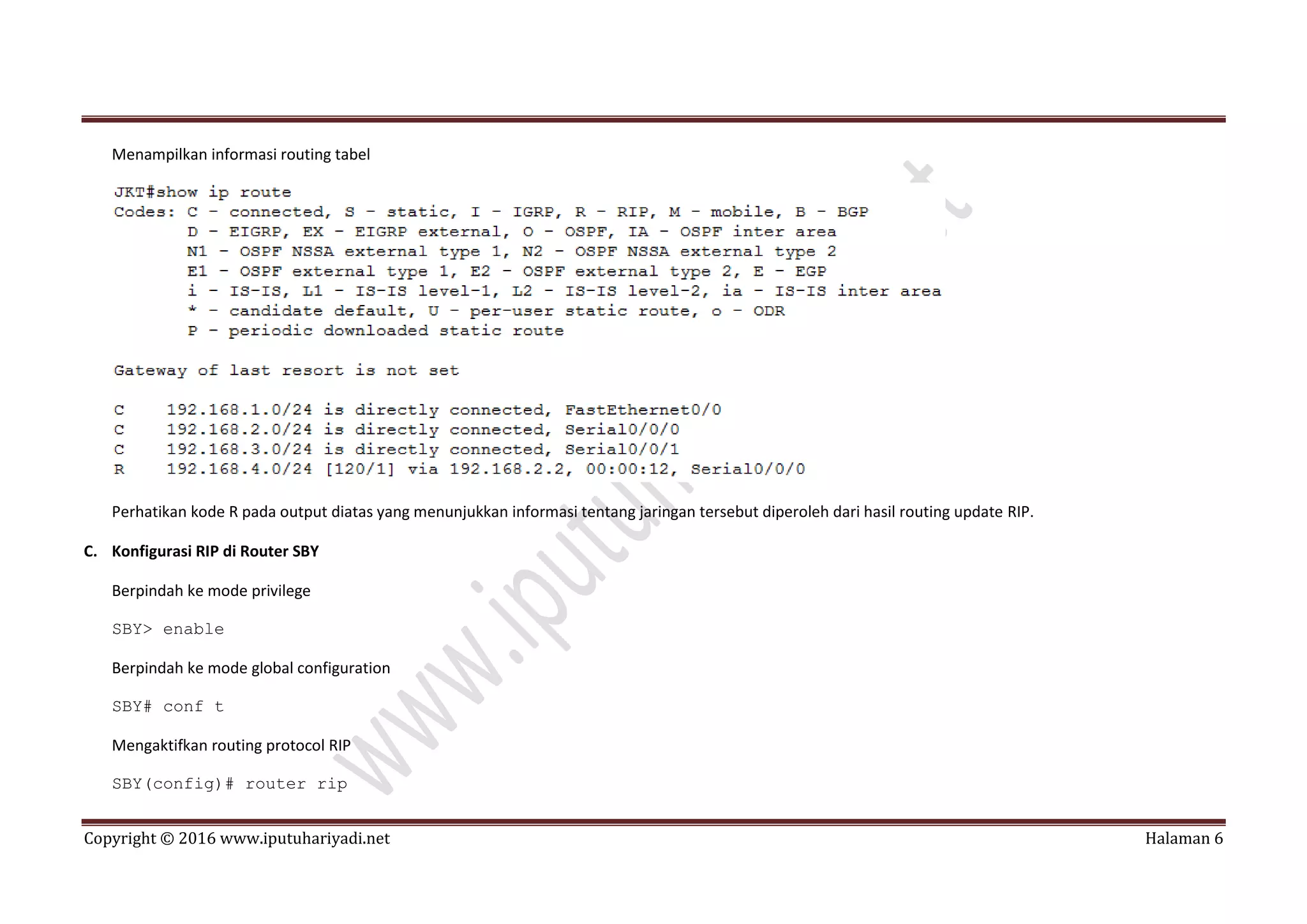 Copyright © 2016 www.iputuhariyadi.net Halaman 6
Menampilkan informasi routing tabel
Perhatikan kode R pada output diatas yang menunjukkan informasi tentang jaringan tersebut diperoleh dari hasil routing update RIP.
C. Konfigurasi RIP di Router SBY
Berpindah ke mode privilege
SBY> enable
Berpindah ke mode global configuration
SBY# conf t
Mengaktifkan routing protocol RIP
SBY(config)# router rip
 