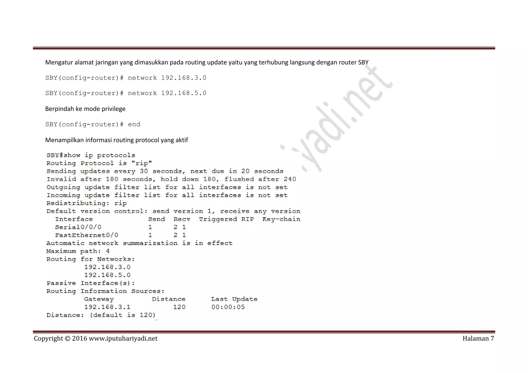 Copyright © 2016 www.iputuhariyadi.net Halaman 7
Mengatur alamat jaringan yang dimasukkan pada routing update yaitu yang terhubung langsung dengan router SBY
SBY(config-router)# network 192.168.3.0
SBY(config-router)# network 192.168.5.0
Berpindah ke mode privilege
SBY(config-router)# end
Menampilkan informasi routing protocol yang aktif
 