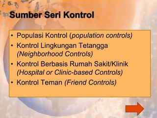 • Populasi Kontrol (population controls)
• Kontrol Lingkungan Tetangga
(Neighborhood Controls)
• Kontrol Berbasis Rumah Sakit/Klinik
(Hospital or Clinic-based Controls)
• Kontrol Teman (Friend Controls)

 
