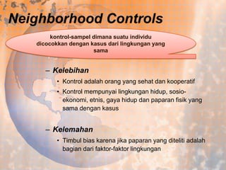 Neighborhood Controls
kontrol-sampel dimana suatu individu
dicocokkan dengan kasus dari lingkungan yang
sama

– Kelebihan
• Kontrol adalah orang yang sehat dan kooperatif
• Kontrol mempunyai lingkungan hidup, sosioekonomi, etnis, gaya hidup dan paparan fisik yang
sama dengan kasus

– Kelemahan
• Timbul bias karena jika paparan yang diteliti adalah
bagian dari faktor-faktor lingkungan

 