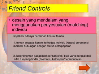 Friend Controls
• desain yang mendalam yang
menggunakan penyesuaian (matching)
individu
Implikasi adanya pemilihan kontrol teman :
1. teman sebagai kontrol terhadap individu (kasus) berpotensi
memiliki hubungan dengan status keterpaparan

2. kontrol teman dapat memberikan efek bias yang berasal dari
sifat tumpang tindih (dilematis) kelompok/persahabatan

 