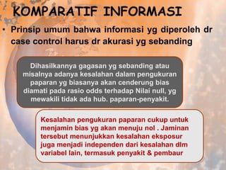 KOMPARATIF INFORMASI
• Prinsip umum bahwa informasi yg diperoleh dr
case control harus dr akurasi yg sebanding
Dihasilkannya gagasan yg sebanding atau
misalnya adanya kesalahan dalam pengukuran
paparan yg biasanya akan cenderung bias
diamati pada rasio odds terhadap Nilai null, yg
mewakili tidak ada hub. paparan-penyakit.
Kesalahan pengukuran paparan cukup untuk
menjamin bias yg akan menuju nol . Jaminan
tersebut menunjukkan kesalahan eksposur
juga menjadi independen dari kesalahan dlm
variabel lain, termasuk penyakit & pembaur

 