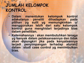 JUMLAH KELOMPOK
KONTROL
• Dalam menentukan kelompok kontrol
adakalanya peneliti dihadapkan pada
pilihan yg sulit yg memungkinkan u/
menggunakan lebih dari satu kelompok
kontrol guna menghidari terjadinya bias
dalam penelitian.
• Kelemahannya : akan membutuhkan tenaga
yg banyak dalam pelaksanaannya dan tidak
akan dipungkiri jika pada kenyataannya
terjadi penyimpangan terhadap aturan2
dalam studi case control yg menimbulkan
bias.

 