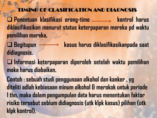 TIMING OF CLASIFICATION AND DIAGNOSIS

 Penentuan klasifikasi orang-time
kontrol harus
diklasifikasikan menurut status keterpaparan mereka pd waktu
pemilihan mereka,
 Begitupun
kasus harus diklasifikasikanpada saat
didiagnosis.
 Informasi keterpaparan diperoleh setelah waktu pemilihan
maka harus diabaikan.
Contoh : sebuah studi penggunaan alkohol dan kanker , yg
diteliti adlah kebiasaan minum alkohol & merokok untuk periode
1 thn, maka dalam pengumpulan data harus menentukan faktor
risiko tersebut seblum didiagnosis (utk klpk kasus) pilihan (utk
klpk kontrol).

 