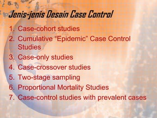 Jenis-jenis Desain Case Control
1. Case-cohort studies
2. Cumulative “Epidemic” Case Control
Studies
3. Case-only studies
4. Case-crossover studies
5. Two-stage sampling
6. Proportional Mortality Studies
7. Case-control studies with prevalent cases

 