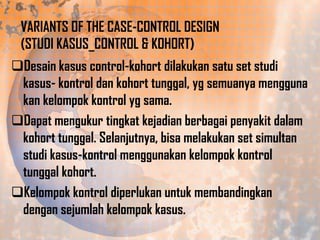 VARIANTS OF THE CASE-CONTROL DESIGN
(STUDI KASUS_CONTROL & KOHORT)
Desain kasus control-kohort dilakukan satu set studi
kasus- kontrol dan kohort tunggal, yg semuanya mengguna
kan kelompok kontrol yg sama.
Dapat mengukur tingkat kejadian berbagai penyakit dalam
kohort tunggal. Selanjutnya, bisa melakukan set simultan
studi kasus-kontrol menggunakan kelompok kontrol
tunggal kohort.
Kelompok kontrol diperlukan untuk membandingkan
dengan sejumlah kelompok kasus.

 
