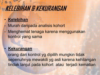 KELEBIHAN & KEKURANGAN
• Kelebihan
- Murah daripada analisis kohort
- Menghemat tenaga karena menggunakan
kontrol yang sama
• Kekurangan
orang dari kontrol yg dipilih mungkin tidak
sepenuhnya mewakili yg asli karena kehilangan
tindak lanjut pada kohort atau terjadi kematian

 